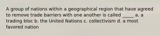 A group of nations within a geographical region that have agreed to remove trade barriers with one another is called _____ a. a trading bloc b. the United Nations c. collectivism d. a most favored nation