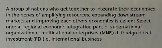 A group of nations who get together to integrate their economies in the hopes of amplifying resources, expanding downstream markets and improving each others economies is called: Select one: a. regional economic integration pact b. supernational organization c. multinational enterprises (MNE) d. foreign direct investment (FDI) e. international business