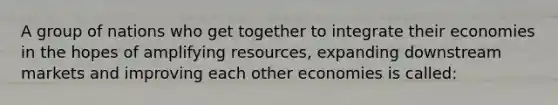 A group of nations who get together to integrate their economies in the hopes of amplifying resources, expanding downstream markets and improving each other economies is called: