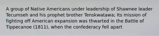 A group of Native Americans under leadership of Shawnee leader Tecumseh and his prophet brother Tenskwatawa; Its mission of fighting off American expansion was thwarted in the Battle of Tippecanoe (1811), when the confederacy fell apart