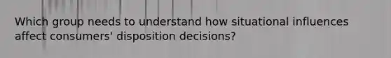 Which group needs to understand how situational influences affect consumers' disposition decisions?