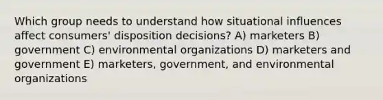 Which group needs to understand how situational influences affect consumers' disposition decisions? A) marketers B) government C) environmental organizations D) marketers and government E) marketers, government, and environmental organizations