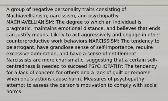 A group of negative personality traits consisting of Machiavellianism, narcissism, and psychopathy MACHIAVELLIANISM: The degree to which an individual is pragmatic, maintains emotional distance, and believes that ends can justify means. Likely to act aggressively and engage in other counterproductive work behaviors NARCISSISM: The tendency to be arrogant, have grandiose sense of self-importance, require excessive admiration, and have a sense of entitlement. Narcissists are more charismatic, suggesting that a certain self-centredness is needed to succeed PSYCHOPATHY: The tendency for a lack of concern for others and a lack of guilt or remorse when one's actions cause harm. Measures of psychopathy attempt to assess the person's motivation to comply with social norms