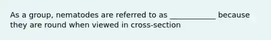 As a group, nematodes are referred to as ____________ because they are round when viewed in cross-section