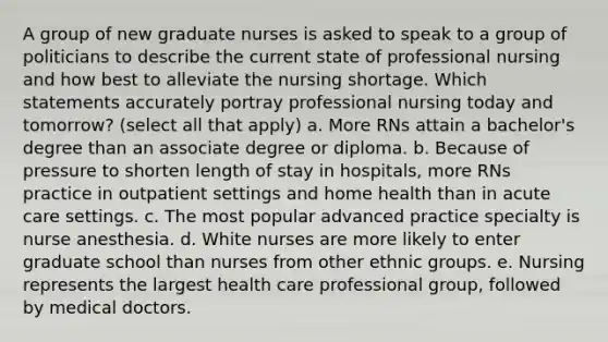 A group of new graduate nurses is asked to speak to a group of politicians to describe the current state of professional nursing and how best to alleviate the nursing shortage. Which statements accurately portray professional nursing today and tomorrow? (select all that apply) a. More RNs attain a bachelor's degree than an associate degree or diploma. b. Because of pressure to shorten length of stay in hospitals, more RNs practice in outpatient settings and home health than in acute care settings. c. The most popular advanced practice specialty is nurse anesthesia. d. White nurses are more likely to enter graduate school than nurses from other ethnic groups. e. Nursing represents the largest health care professional group, followed by medical doctors.