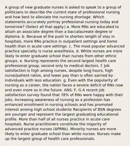 A group of new graduate nurses is asked to speak to a group of politicians to describe the current state of professional nursing and how best to alleviate the nursing shortage. Which statements accurately portray professional nursing today and tomorrow? (Select all that apply.) a. More RNs are educated to attain an associate degree than a baccalaureate degree or diploma. b. Because of the push to shorten length of stay in hospitals, more RNs practice in outpatient settings and home health than in acute care settings. c. The most popular advanced practice specialty is nurse anesthesia. d. White nurses are more likely to enter graduate school than nurses from other ethnic groups. e. Nursing represents the second largest health care professional group, second only to medical doctors. f. Job satisfaction is high among nurses, despite long hours, high nurse/patient ratios, and lower pay than is often earned by individuals with less education. g. Even with the popularity of nursing as a career, the nation faces a severe deficit of RNs now and even more so in the future. ANS: F, G A recent job satisfaction survey found that 78% of RNs were happy with their jobs. Increasing awareness of nursing as a profession has enhanced enrollment in nursing schools and has promoted interest among high school students Recipients of BSN degrees are younger and represent the largest graduating educational profile. More than half of all nurses practice in acute care hospitals. Nurse practitioners constitute the majority of advanced practice nurses (APRNs). Minority nurses are more likely to enter graduate school than white nurses. Nurses make up the largest group of health care professionals.