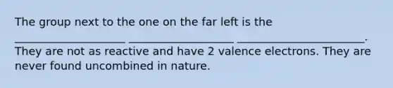 The group next to the one on the far left is the ____________________ ___________________ _______________________. They are not as reactive and have 2 valence electrons. They are never found uncombined in nature.