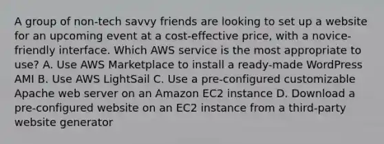 A group of non-tech savvy friends are looking to set up a website for an upcoming event at a cost-effective price, with a novice-friendly interface. Which AWS service is the most appropriate to use? A. Use AWS Marketplace to install a ready-made WordPress AMI B. Use AWS LightSail C. Use a pre-configured customizable Apache web server on an Amazon EC2 instance D. Download a pre-configured website on an EC2 instance from a third-party website generator