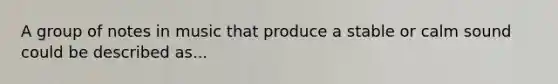 A group of notes in music that produce a stable or calm sound could be described as...