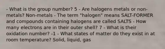 - What is the group number? 5 - Are halogens metals or non-metals? Non-metals - The term "halogen" means SALT-FORMER and compounds containing halogens are called SALTS - How many electrons are in their outer shell? 7 - What is their oxidation number? -1 - What states of matter do they exist in at room temperature? Solid, liquid, gas