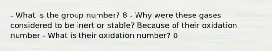 - What is the group number? 8 - Why were these gases considered to be inert or stable? Because of their oxidation number - What is their oxidation number? 0