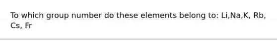 To which group number do these elements belong to: Li,Na,K, Rb, Cs, Fr