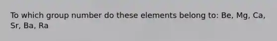 To which group number do these elements belong to: Be, Mg, Ca, Sr, Ba, Ra