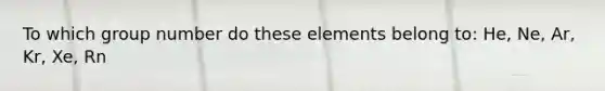 To which group number do these elements belong to: He, Ne, Ar, Kr, Xe, Rn