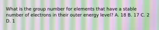 What is the group number for elements that have a stable number of electrons in their outer energy level? A. 18 B. 17 C. 2 D. 1