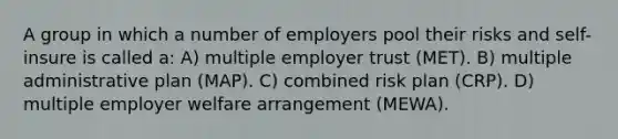 A group in which a number of employers pool their risks and self-insure is called a: A) multiple employer trust (MET). B) multiple administrative plan (MAP). C) combined risk plan (CRP). D) multiple employer welfare arrangement (MEWA).