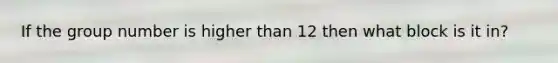 If the group number is higher than 12 then what block is it in?