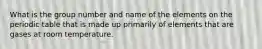 What is the group number and name of the elements on the periodic table that is made up primarily of elements that are gases at room temperature.