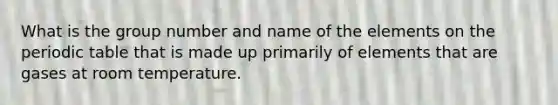 What is the group number and name of the elements on the periodic table that is made up primarily of elements that are gases at room temperature.