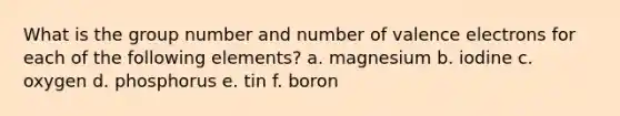 What is the group number and number of <a href='https://www.questionai.com/knowledge/knWZpHTJT4-valence-electrons' class='anchor-knowledge'>valence electrons</a> for each of the following elements? a. magnesium b. iodine c. oxygen d. phosphorus e. tin f. boron