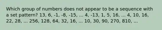 Which group of numbers does not appear to be a sequence with a set pattern? 13, 6, -1, -8, -15, ... 4, -13, 1, 5, 16, ... 4, 10, 16, 22, 28, ... 256, 128, 64, 32, 16, ... 10, 30, 90, 270, 810, ...