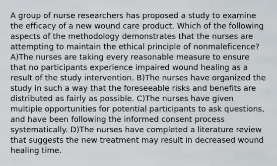 A group of nurse researchers has proposed a study to examine the efficacy of a new wound care product. Which of the following aspects of the methodology demonstrates that the nurses are attempting to maintain the ethical principle of nonmaleficence? A)The nurses are taking every reasonable measure to ensure that no participants experience impaired wound healing as a result of the study intervention. B)The nurses have organized the study in such a way that the foreseeable risks and benefits are distributed as fairly as possible. C)The nurses have given multiple opportunities for potential participants to ask questions, and have been following the informed consent process systematically. D)The nurses have completed a literature review that suggests the new treatment may result in decreased wound healing time.