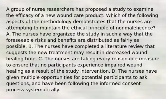 A group of nurse researchers has proposed a study to examine the efficacy of a new wound care product. Which of the following aspects of the methodology demonstrates that the nurses are attempting to maintain the ethical principle of nonmaleficence? A. The nurses have organized the study in such a way that the foreseeable risks and benefits are distributed as fairly as possible. B. The nurses have completed a literature review that suggests the new treatment may result in decreased wound healing time. C. The nurses are taking every reasonable measure to ensure that no participants experience impaired wound healing as a result of the study intervention. D. The nurses have given multiple opportunities for potential participants to ask questions, and have been following the informed consent process systematically.