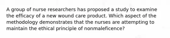 A group of nurse researchers has proposed a study to examine the efficacy of a new wound care product. Which aspect of the methodology demonstrates that the nurses are attempting to maintain the ethical principle of nonmaleficence?