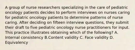 A group of nurse researchers specializing in the care of pediatric oncology patients decides to perform interviews on nurses caring for pediatric oncology patients to determine patterns of nurse caring. After deciding on fifteen interview questions, they submit their draft to five pediatric oncology nurse practitioners for input. This practice illustrates obtaining which of the following? A. Internal consistency B.Content validity C. Face validity D. Equivalency