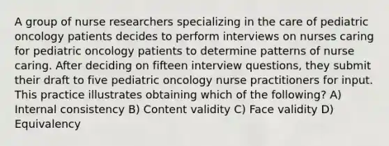 A group of nurse researchers specializing in the care of pediatric oncology patients decides to perform interviews on nurses caring for pediatric oncology patients to determine patterns of nurse caring. After deciding on fifteen interview questions, they submit their draft to five pediatric oncology nurse practitioners for input. This practice illustrates obtaining which of the following? A) Internal consistency B) Content validity C) Face validity D) Equivalency