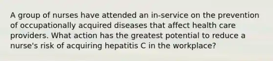 A group of nurses have attended an in-service on the prevention of occupationally acquired diseases that affect health care providers. What action has the greatest potential to reduce a nurse's risk of acquiring hepatitis C in the workplace?