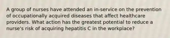 A group of nurses have attended an in-service on the prevention of occupationally acquired diseases that affect healthcare providers. What action has the greatest potential to reduce a nurse's risk of acquiring hepatitis C in the workplace?