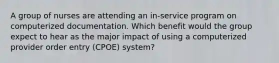 A group of nurses are attending an in-service program on computerized documentation. Which benefit would the group expect to hear as the major impact of using a computerized provider order entry (CPOE) system?