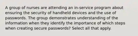 A group of nurses are attending an in-service program about ensuring the security of handheld devices and the use of passwords. The group demonstrates understanding of the information when they identify the importance of which steps when creating secure passwords? Select all that apply.