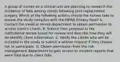 A group of nurses on a clinical unit are planning to research the incidence of falls among clients following joint replacement surgery. Which of the following actions should the nurses take to ensure the study complies with the HIPAA Privacy Rule? A. Contact the medical record department to obtain permission to access client's charts. B. Submit their proposal to the institutional review board for review and describe how they will de-identify client information. C. Notify the clients who will be included in the study to submit a written request if they choose not to participate. D. Obtain permission from the risk management department to gain access to incident reports that were filed due to client falls.