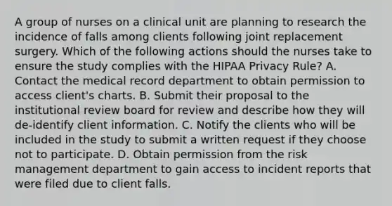 A group of nurses on a clinical unit are planning to research the incidence of falls among clients following joint replacement surgery. Which of the following actions should the nurses take to ensure the study complies with the HIPAA Privacy Rule? A. Contact the medical record department to obtain permission to access client's charts. B. Submit their proposal to the institutional review board for review and describe how they will de-identify client information. C. Notify the clients who will be included in the study to submit a written request if they choose not to participate. D. Obtain permission from the risk management department to gain access to incident reports that were filed due to client falls.