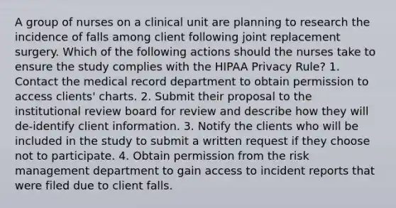 A group of nurses on a clinical unit are planning to research the incidence of falls among client following joint replacement surgery. Which of the following actions should the nurses take to ensure the study complies with the HIPAA Privacy Rule? 1. Contact the medical record department to obtain permission to access clients' charts. 2. Submit their proposal to the institutional review board for review and describe how they will de-identify client information. 3. Notify the clients who will be included in the study to submit a written request if they choose not to participate. 4. Obtain permission from the risk management department to gain access to incident reports that were filed due to client falls.