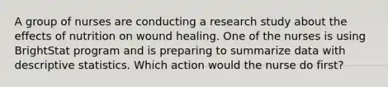 A group of nurses are conducting a research study about the effects of nutrition on wound healing. One of the nurses is using BrightStat program and is preparing to summarize data with descriptive statistics. Which action would the nurse do first?