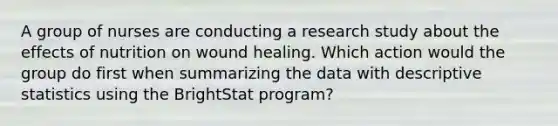 A group of nurses are conducting a research study about the effects of nutrition on wound healing. Which action would the group do first when summarizing the data with descriptive statistics using the BrightStat program?