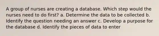 A group of nurses are creating a database. Which step would the nurses need to do first? a. Determine the data to be collected b. Identify the question needing an answer c. Develop a purpose for the database d. Identify the pieces of data to enter