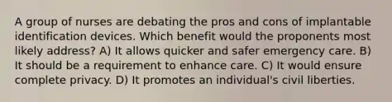 A group of nurses are debating the pros and cons of implantable identification devices. Which benefit would the proponents most likely address? A) It allows quicker and safer emergency care. B) It should be a requirement to enhance care. C) It would ensure complete privacy. D) It promotes an individual's civil liberties.