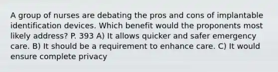 A group of nurses are debating the pros and cons of implantable identification devices. Which benefit would the proponents most likely address? P. 393 A) It allows quicker and safer emergency care. B) It should be a requirement to enhance care. C) It would ensure complete privacy