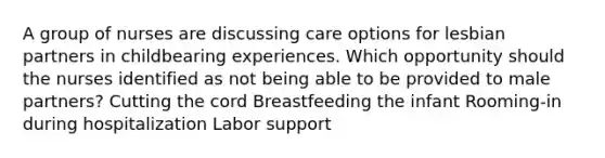 A group of nurses are discussing care options for lesbian partners in childbearing experiences. Which opportunity should the nurses identified as not being able to be provided to male partners? Cutting the cord Breastfeeding the infant Rooming-in during hospitalization Labor support