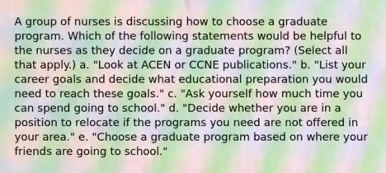 A group of nurses is discussing how to choose a graduate program. Which of the following statements would be helpful to the nurses as they decide on a graduate program? (Select all that apply.) a. "Look at ACEN or CCNE publications." b. "List your career goals and decide what educational preparation you would need to reach these goals." c. "Ask yourself how much time you can spend going to school." d. "Decide whether you are in a position to relocate if the programs you need are not offered in your area." e. "Choose a graduate program based on where your friends are going to school."