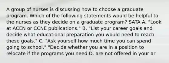 A group of nurses is discussing how to choose a graduate program. Which of the following statements would be helpful to the nurses as they decide on a graduate program? SATA A. "Look at ACEN or CCNE publications." B. "List your career goals and decide what educational preparation you would need to reach these goals." C. "Ask yourself how much time you can spend going to school." "Decide whether you are in a position to relocate if the programs you need D. are not offered in your ar