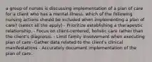 a group of nurses is discussing implementation of a plan of care for a client who has a mental illness. which of the following nursing actions should be included when implementing a plan of care? (select all the apply) - Prioritize establishing a therapeutic relationship. - Focus on client-centered, holistic care rather than the client's diagnosis. - Limit family involvement when executing plan of care -Gather data related to the client's clinical manifestations - Accurately document implementation of the plan of care.