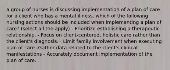 a group of nurses is discussing implementation of a plan of care for a client who has a mental illness. which of the following nursing actions should be included when implementing a plan of care? (select all the apply) - Prioritize establishing a therapeutic relationship. - Focus on client-centered, holistic care rather than the client's diagnosis. - Limit family involvement when executing plan of care -Gather data related to the client's clinical manifestations - Accurately document implementation of the plan of care.