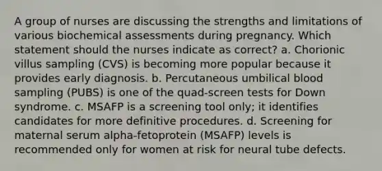 A group of nurses are discussing the strengths and limitations of various biochemical assessments during pregnancy. Which statement should the nurses indicate as correct? a. Chorionic villus sampling (CVS) is becoming more popular because it provides early diagnosis. b. Percutaneous umbilical blood sampling (PUBS) is one of the quad-screen tests for Down syndrome. c. MSAFP is a screening tool only; it identifies candidates for more definitive procedures. d. Screening for maternal serum alpha-fetoprotein (MSAFP) levels is recommended only for women at risk for neural tube defects.