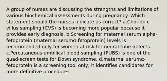 A group of nurses are discussing the strengths and limitations of various biochemical assessments during pregnancy. Which statement should the nurses indicate as correct? a.Chorionic villus sampling (CVS) is becoming more popular because it provides early diagnosis. b.Screening for maternal serum alpha-fetoprotein (maternal serumα-fetoprotein) levels is recommended only for women at risk for neural tube defects. c.Percutaneous umbilical blood sampling (PUBS) is one of the quad-screen tests for Down syndrome. d.maternal serumα-fetoprotein is a screening tool only; it identifies candidates for more definitive procedures.