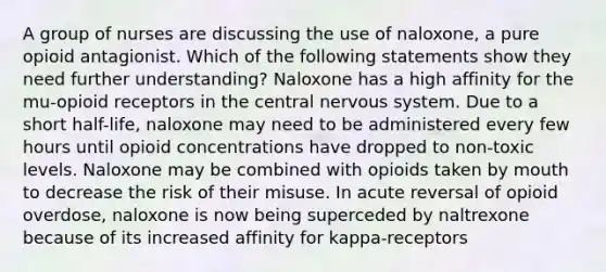 A group of nurses are discussing the use of naloxone, a pure opioid antagionist. Which of the following statements show they need further understanding? Naloxone has a high affinity for the mu-opioid receptors in the central nervous system. Due to a short half-life, naloxone may need to be administered every few hours until opioid concentrations have dropped to non-toxic levels. Naloxone may be combined with opioids taken by mouth to decrease the risk of their misuse. In acute reversal of opioid overdose, naloxone is now being superceded by naltrexone because of its increased affinity for kappa-receptors